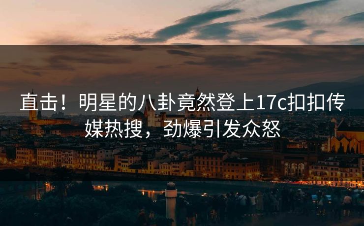 直击！明星的八卦竟然登上17c扣扣传媒热搜，劲爆引发众怒