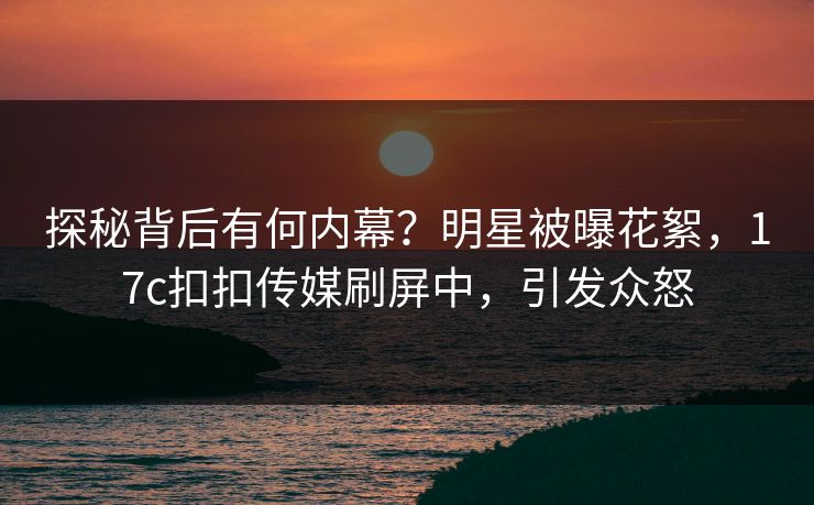 探秘背后有何内幕？明星被曝花絮，17c扣扣传媒刷屏中，引发众怒