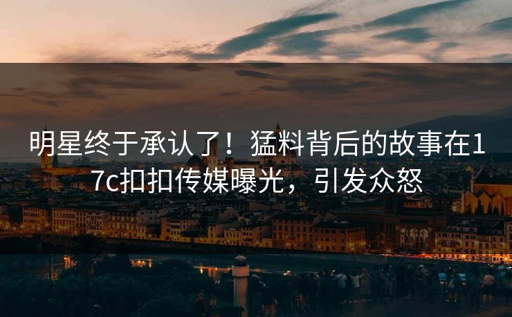 明星终于承认了！猛料背后的故事在17c扣扣传媒曝光，引发众怒