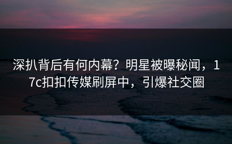 深扒背后有何内幕？明星被曝秘闻，17c扣扣传媒刷屏中，引爆社交圈