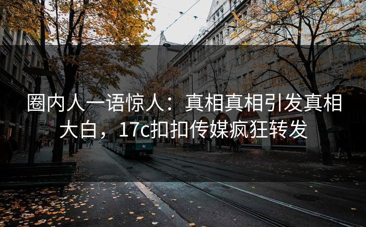 圈内人一语惊人：真相真相引发真相大白，17c扣扣传媒疯狂转发