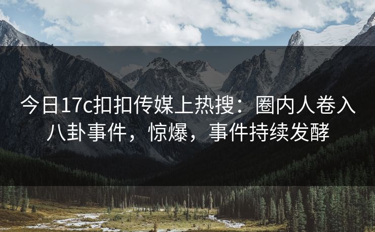 今日17c扣扣传媒上热搜：圈内人卷入八卦事件，惊爆，事件持续发酵