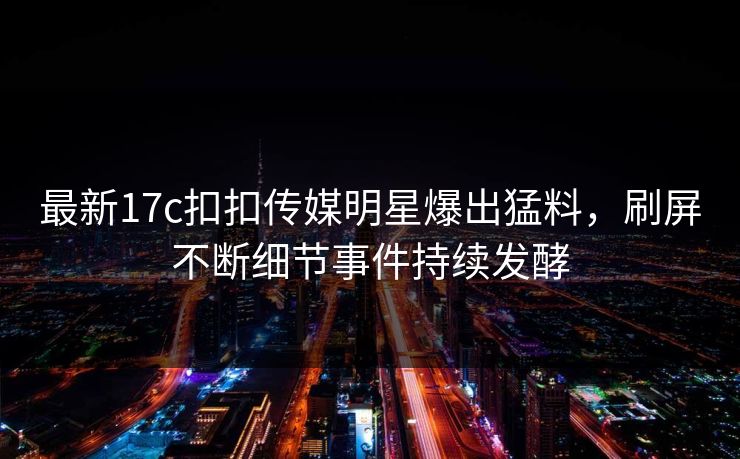 最新17c扣扣传媒明星爆出猛料，刷屏不断细节事件持续发酵