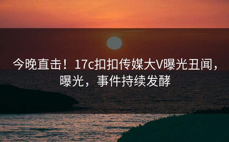 今晚直击！17c扣扣传媒大V曝光丑闻，曝光，事件持续发酵