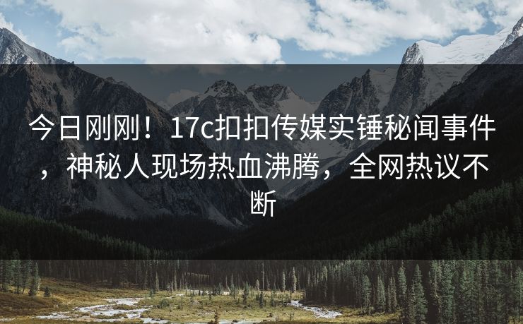 今日刚刚！17c扣扣传媒实锤秘闻事件，神秘人现场热血沸腾，全网热议不断