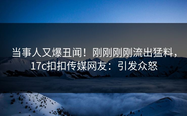 当事人又爆丑闻！刚刚刚刚流出猛料，17c扣扣传媒网友：引发众怒