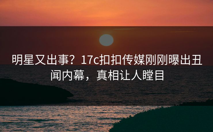 明星又出事？17c扣扣传媒刚刚曝出丑闻内幕，真相让人瞠目