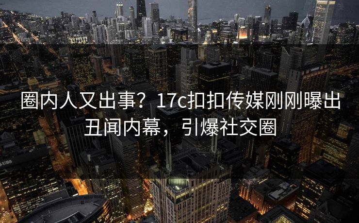 圈内人又出事？17c扣扣传媒刚刚曝出丑闻内幕，引爆社交圈