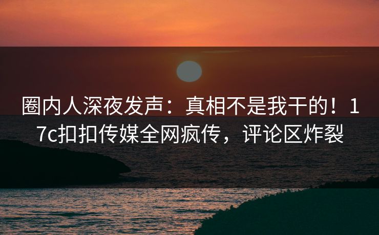 圈内人深夜发声：真相不是我干的！17c扣扣传媒全网疯传，评论区炸裂