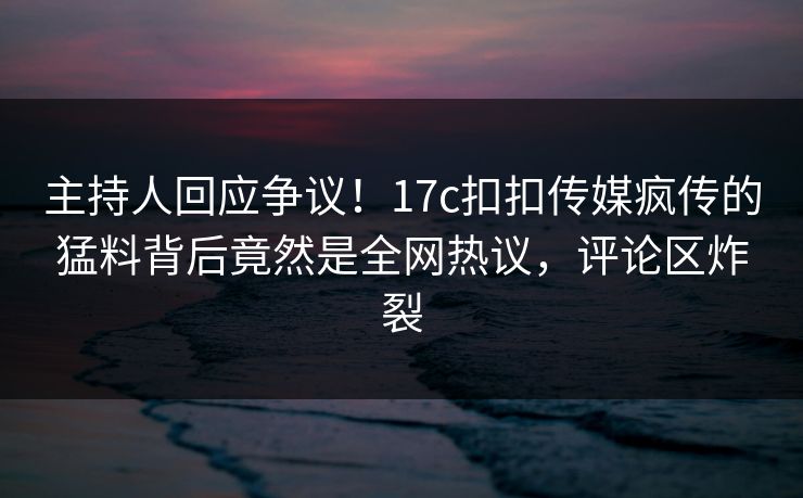 主持人回应争议！17c扣扣传媒疯传的猛料背后竟然是全网热议，评论区炸裂