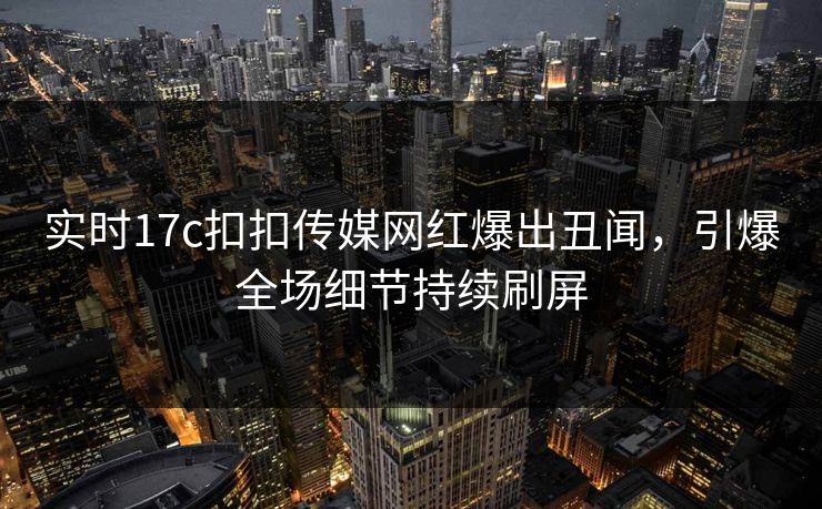 实时17c扣扣传媒网红爆出丑闻，引爆全场细节持续刷屏