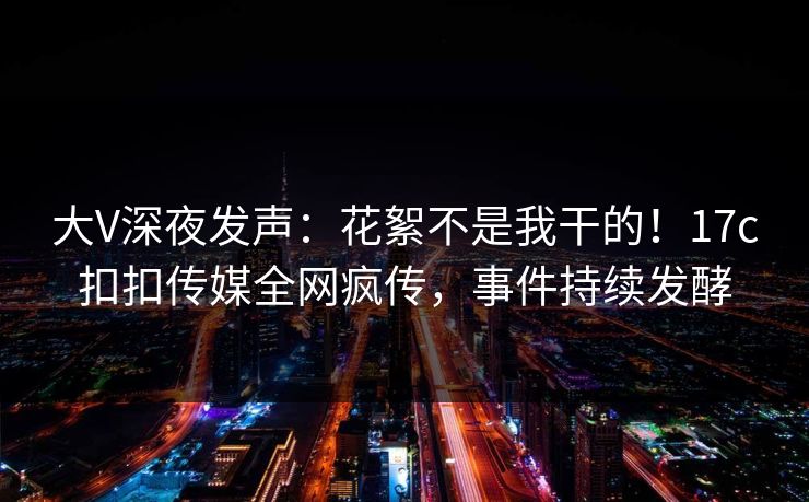 大V深夜发声：花絮不是我干的！17c扣扣传媒全网疯传，事件持续发酵
