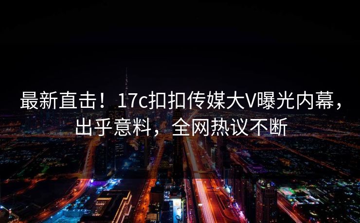 最新直击！17c扣扣传媒大V曝光内幕，出乎意料，全网热议不断