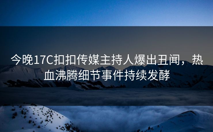 今晚17C扣扣传媒主持人爆出丑闻，热血沸腾细节事件持续发酵