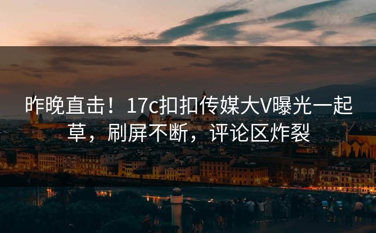 昨晚直击！17c扣扣传媒大V曝光一起草，刷屏不断，评论区炸裂