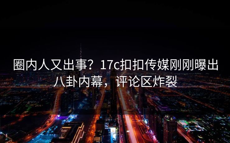 圈内人又出事？17c扣扣传媒刚刚曝出八卦内幕，评论区炸裂