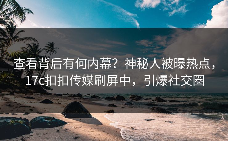 查看背后有何内幕？神秘人被曝热点，17c扣扣传媒刷屏中，引爆社交圈