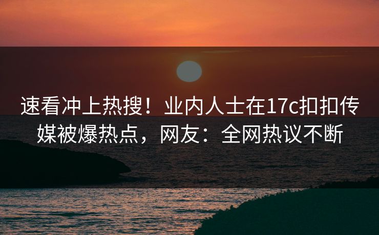 速看冲上热搜！业内人士在17c扣扣传媒被爆热点，网友：全网热议不断