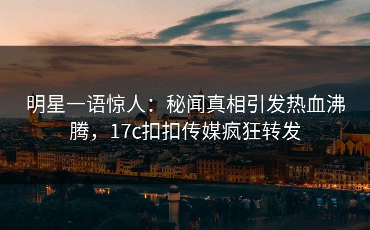 明星一语惊人：秘闻真相引发热血沸腾，17c扣扣传媒疯狂转发