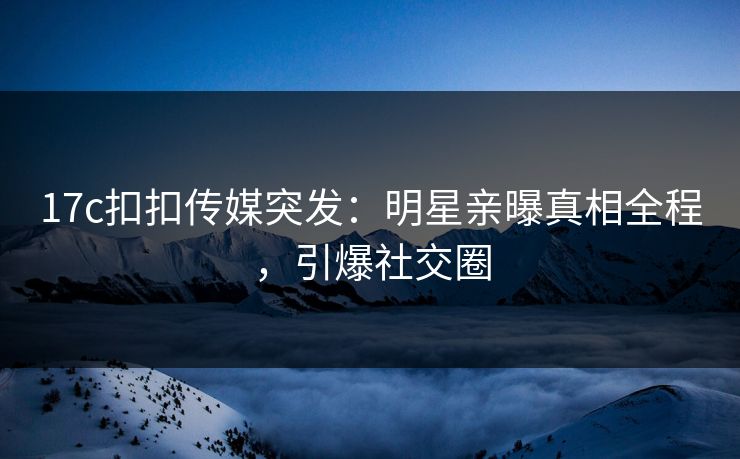 17c扣扣传媒突发：明星亲曝真相全程，引爆社交圈