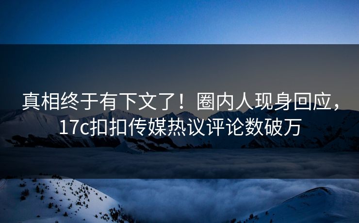 真相终于有下文了！圈内人现身回应，17c扣扣传媒热议评论数破万