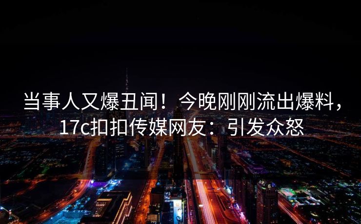 当事人又爆丑闻！今晚刚刚流出爆料，17c扣扣传媒网友：引发众怒