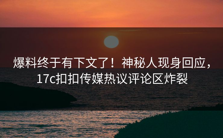 爆料终于有下文了！神秘人现身回应，17c扣扣传媒热议评论区炸裂