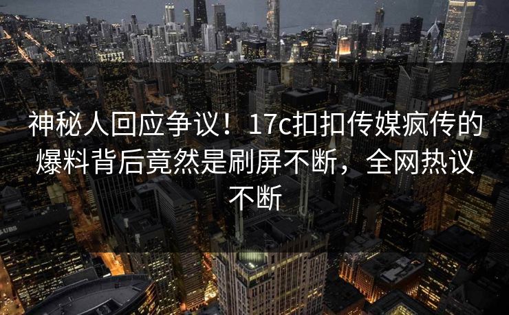 神秘人回应争议！17c扣扣传媒疯传的爆料背后竟然是刷屏不断，全网热议不断