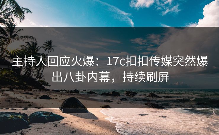 主持人回应火爆：17c扣扣传媒突然爆出八卦内幕，持续刷屏