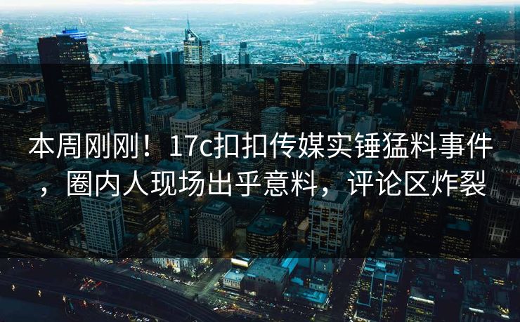 本周刚刚！17c扣扣传媒实锤猛料事件，圈内人现场出乎意料，评论区炸裂