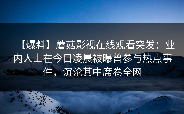 【爆料】蘑菇影视在线观看突发：业内人士在今日凌晨被曝曾参与热点事件，沉沦其中席卷全网