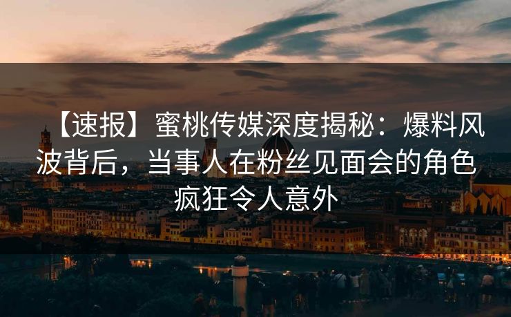 【速报】蜜桃传媒深度揭秘：爆料风波背后，当事人在粉丝见面会的角色疯狂令人意外