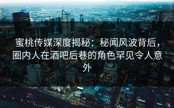 蜜桃传媒深度揭秘：秘闻风波背后，圈内人在酒吧后巷的角色罕见令人意外