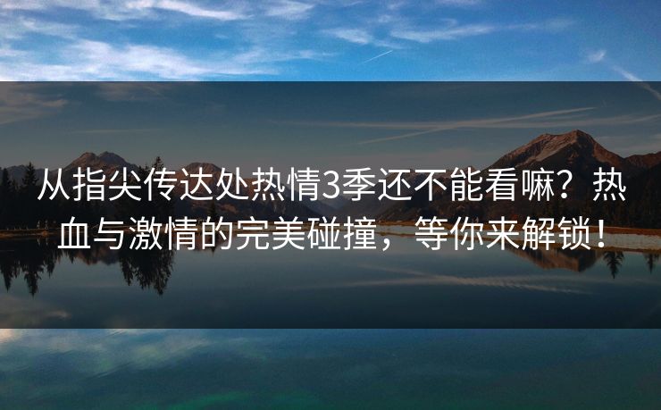 从指尖传达处热情3季还不能看嘛？热血与激情的完美碰撞，等你来解锁！
