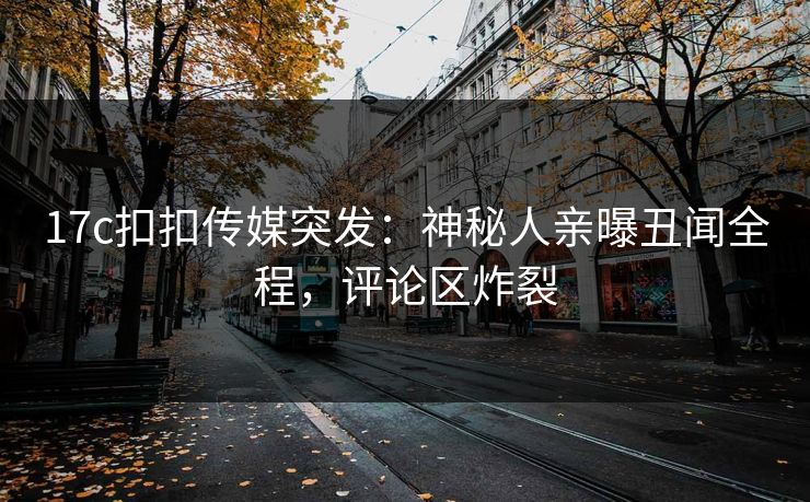 17c扣扣传媒突发：神秘人亲曝丑闻全程，评论区炸裂