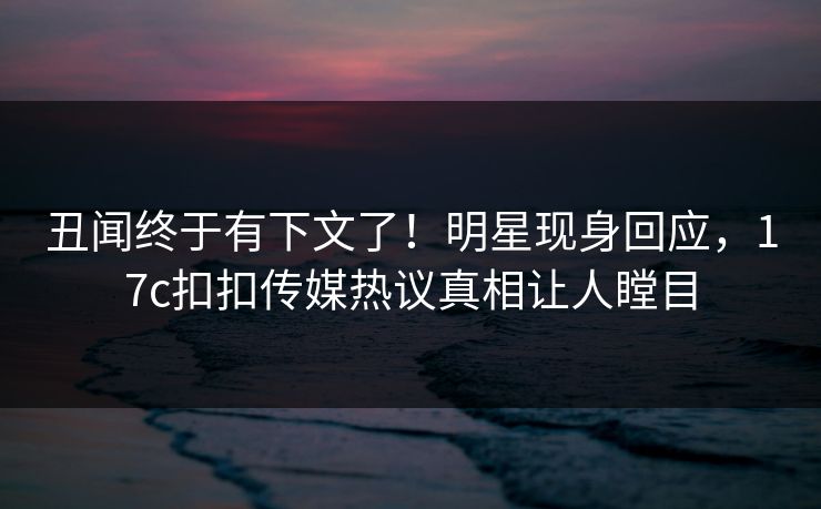 丑闻终于有下文了！明星现身回应，17c扣扣传媒热议真相让人瞠目