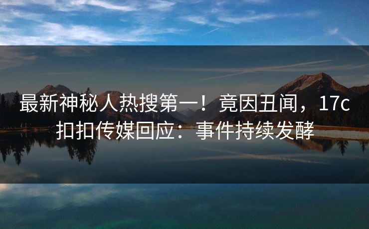 最新神秘人热搜第一！竟因丑闻，17c扣扣传媒回应：事件持续发酵