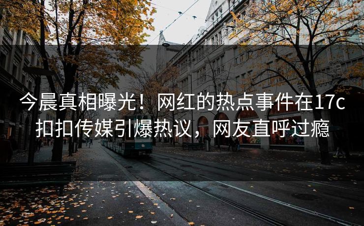 今晨真相曝光！网红的热点事件在17c扣扣传媒引爆热议，网友直呼过瘾