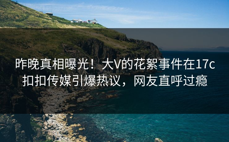 昨晚真相曝光！大V的花絮事件在17c扣扣传媒引爆热议，网友直呼过瘾