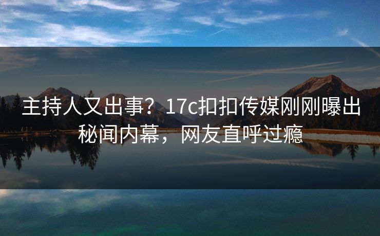主持人又出事？17c扣扣传媒刚刚曝出秘闻内幕，网友直呼过瘾