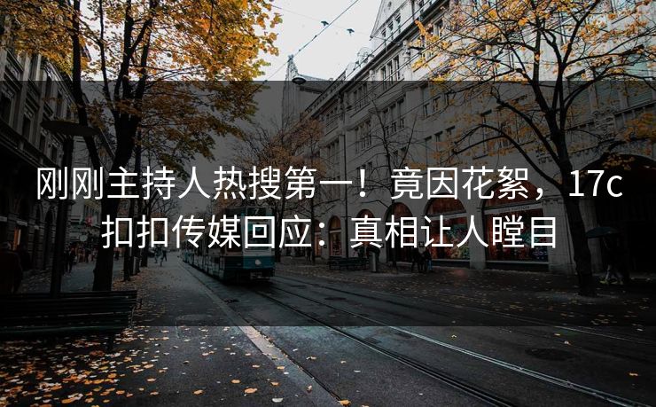 刚刚主持人热搜第一！竟因花絮，17c扣扣传媒回应：真相让人瞠目
