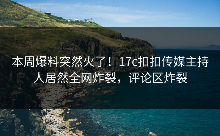本周爆料突然火了！17c扣扣传媒主持人居然全网炸裂，评论区炸裂