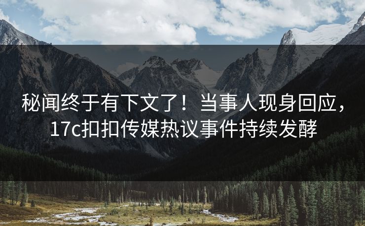 秘闻终于有下文了！当事人现身回应，17c扣扣传媒热议事件持续发酵