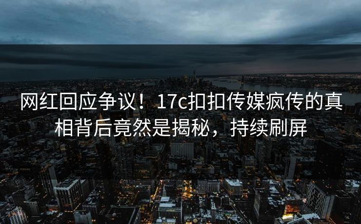 网红回应争议！17c扣扣传媒疯传的真相背后竟然是揭秘，持续刷屏