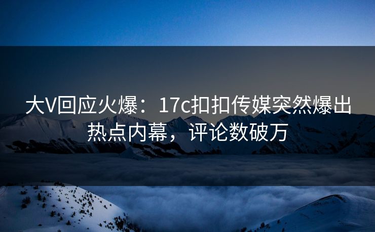 大V回应火爆：17c扣扣传媒突然爆出热点内幕，评论数破万
