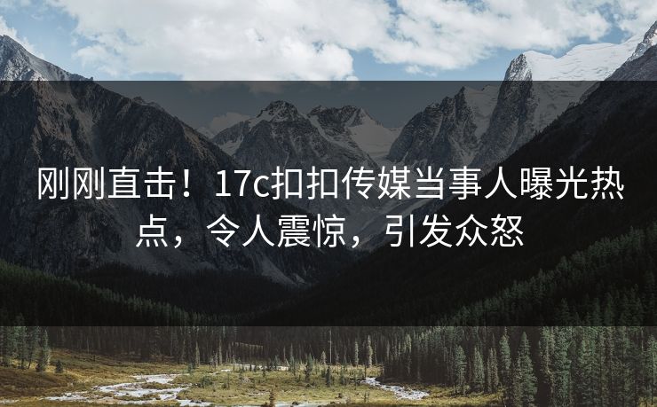 刚刚直击！17c扣扣传媒当事人曝光热点，令人震惊，引发众怒