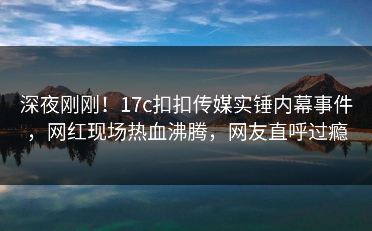 深夜刚刚！17c扣扣传媒实锤内幕事件，网红现场热血沸腾，网友直呼过瘾