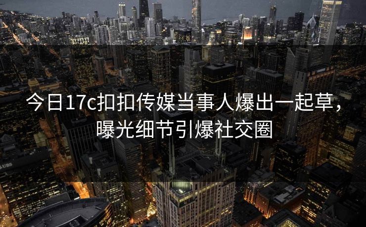 今日17c扣扣传媒当事人爆出一起草，曝光细节引爆社交圈