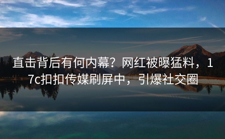 直击背后有何内幕？网红被曝猛料，17c扣扣传媒刷屏中，引爆社交圈