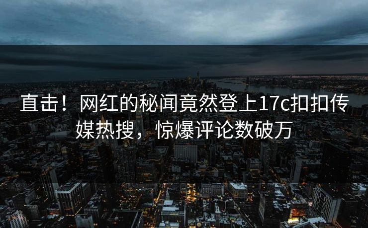 直击！网红的秘闻竟然登上17c扣扣传媒热搜，惊爆评论数破万